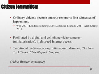 Citizen JournalismCitizen Journalism
• Ordinary citizens become amateur reporters: first witnesses of
happenings.
• 9/11 2001; London Bombing 2005; Japanese Tsunami 2011; Arab Spring
2011.
• Facilitated by digital and cell phone video cameras
(miniaturisation), high speed Internet access.
• Traditional media encourage citizen journalism; eg. The New
York Times, CNN iReport, Ureport.
(Video-Russian meteorite)
28
 