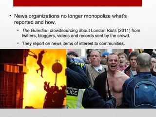 • News organizations no longer monopolize what’s
reported and how.
• The Guardian crowdsourcing about London Riots (2011) from
twitters, bloggers, videos and records sent by the crowd.
• They report on news items of interest to communities.
 