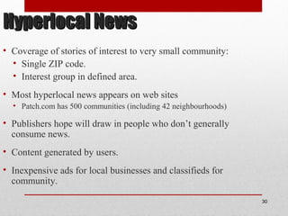 Hyperlocal NewsHyperlocal News
• Coverage of stories of interest to very small community:
• Single ZIP code.
• Interest group in defined area.
• Most hyperlocal news appears on web sites
• Patch.com has 500 communities (including 42 neighbourhoods)
• Publishers hope will draw in people who don’t generally
consume news.
• Content generated by users.
• Inexpensive ads for local businesses and classifieds for
community.
30
 