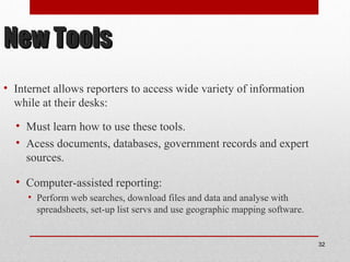 New ToolsNew Tools
• Internet allows reporters to access wide variety of information
while at their desks:
• Must learn how to use these tools.
• Acess documents, databases, government records and expert
sources.
• Computer-assisted reporting:
• Perform web searches, download files and data and analyse with
spreadsheets, set-up list servs and use geographic mapping software.
32
 