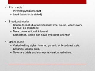 • Print media
– Inverted pyramid format
– Lead (basic facts stated)
• Broadcast media
– Square format (due to limitations: time, sound, video; every
bit must be important)
– More conversational, informal.
– Sometimes, lead is soft news syle (grab attention)
• Online media
– Varied writing styles: inverted pyramid or broadcast style.
– Graphics, videos, links.
– News are briefs and some print version verbatims.
 