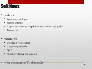 Soft NewsSoft News
• Features:
• Wide range of topics
• Human interest
• Appeal to curiosity, skepticism, amazement, sympathy.
• To entertain
• Structures:
• Inverted pyramid style
• Chronological order
• Q&A
• Shocking start & explanation
• More common on TV than radio. 36
 