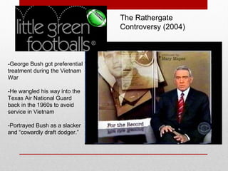 -George Bush got preferential
treatment during the Vietnam
War
-He wangled his way into the
Texas Air National Guard
back in the 1960s to avoid
service in Vietnam
-Portrayed Bush as a slacker
and “cowardly draft dodger.”
The Rathergate
Controversy (2004)
 