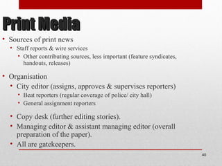 Print MediaPrint Media
• Sources of print news
• Staff reports & wire services
• Other contributing sources, less important (feature syndicates,
handouts, releases)
• Organisation
• City editor (assigns, approves & supervises reporters)
• Beat reporters (regular coverage of police/ city hall)
• General assignment reporters
• Copy desk (further editing stories).
• Managing editor & assistant managing editor (overall
preparation of the paper).
• All are gatekeepers.
40
 