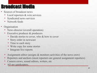 Broadcast MediaBroadcast Media
• Sources of broadcast news
• Local reporters & wire services
• Syndicated news services
• Network feeds
• Organisation
• News director (overall operation)
• Executive producer & producers
• Decide stories to cover, who & how to cover
• Story order in newscast
• Time to each story
• Write copy for some stories
• Integrate live reports
• Assignment editor (assigns & monitors activities of the news crew)
• Reporters and anchors (most reporters are general assignment reporters)
• Camera crews, sound editors, writers, etc
• All are gatekeepers.
41
 