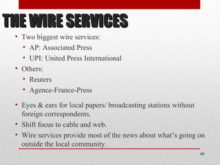 THE WIRE SERVICESTHE WIRE SERVICES
• Two biggest wire services:
• AP: Associated Press
• UPI: United Press International
• Others:
• Reuters
• Agence-France-Press
• Eyes & ears for local papers/ broadcasting stations without
foreign correspondents.
• Shift focus to cable and web.
• Wire services provide most of the news about what’s going on
outside the local community.
43
 