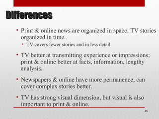 DifferencesDifferences
• Print & online news are organized in space; TV stories
organized in time.
• TV covers fewer stories and in less detail.
• TV better at transmitting experience or impressions;
print & online better at facts, information, lengthy
analysis.
• Newspapers & online have more permanence; can
cover complex stories better.
• TV has strong visual dimension, but visual is also
important to print & online.
45
 
