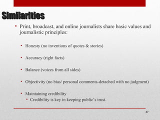 SimilaritiesSimilarities
• Print, broadcast, and online journalists share basic values and
journalistic principles:
• Honesty (no inventions of quotes & stories)
• Accuracy (right facts)
• Balance (voices from all sides)
• Objectivity (no bias/ personal comments-detached with no judgment)
• Maintaining credibility
• Credibility is key in keeping public’s trust.
47
 