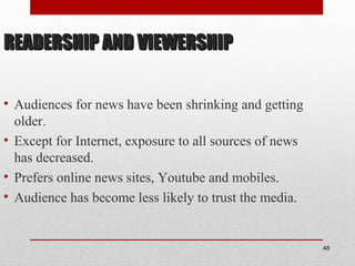 READERSHIP AND VIEWERSHIPREADERSHIP AND VIEWERSHIP
• Audiences for news have been shrinking and getting
older.
• Except for Internet, exposure to all sources of news
has decreased.
• Prefers online news sites, Youtube and mobiles.
• Audience has become less likely to trust the media.
48
 