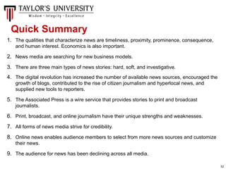 52
1. The qualities that characterize news are timeliness, proximity, prominence, consequence,
and human interest. Economics is also important.
2. News media are searching for new business models.
3. There are three main types of news stories: hard, soft, and investigative.
4. The digital revolution has increased the number of available news sources, encouraged the
growth of blogs, contributed to the rise of citizen journalism and hyperlocal news, and
supplied new tools to reporters.
5. The Associated Press is a wire service that provides stories to print and broadcast
journalists.
6. Print, broadcast, and online journalism have their unique strengths and weaknesses.
7. All forms of news media strive for credibility.
8. Online news enables audience members to select from more news sources and customize
their news.
9. The audience for news has been declining across all media.
Quick Summary
 