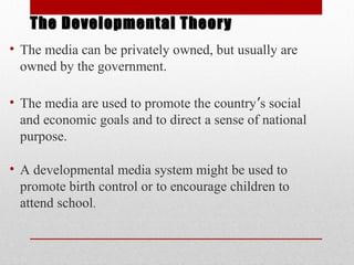 The Developmental TheoryThe Developmental Theory
• The media can be privately owned, but usually are
owned by the government.
• The media are used to promote the country’s social
and economic goals and to direct a sense of national
purpose.
• A developmental media system might be used to
promote birth control or to encourage children to
attend school.
 