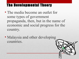 • The media become an outlet for
some types of government
propaganda, then, but in the name of
economic and social progress for the
country.
• Malaysia and other developing
countries.
The Developmental TheoryThe Developmental Theory
 