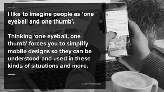 I like to imagine people as ‘one
eyeball and one thumb’.
Thinking ‘one eyeball, one
thumb’ forces you to simplify
mobile designs so they can be
understood and used in these
kinds of situations and more.
Luke Wroblewski
 