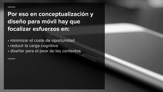 Por eso en conceptualización y
diseño para móvil hay que
focalizar esfuerzos en:
• minimizar el coste de oportunidad
• reducir la carga cognitiva
• diseñar para el peor de los contextos
 