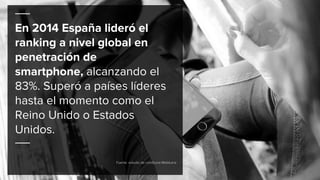 En 2014 España lideró el
ranking a nivel global en
penetración de
smartphone, alcanzando el
83%. Superó a países líderes
hasta el momento como el
Reino Unido o Estados
Unidos.
Fuente: estudio de comScore MobiLens
 