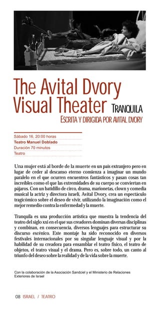 The Avital Dvory
Visual Theater TRANQUILA
        E                      SCRITA Y DIRIGIDA POR AVITAL DVORY
Sábado 16, 20:00 horas
Teatro Manuel Doblado
Duración 70 minutos
Teatro


Una mujer está al borde de la muerte en un país extranjero pero en
lugar de ceder al descanso eterno comienza a imaginar un mundo
paralelo en el que ocurren encuentros fantásticos y pasan cosas tan
increíbles como el que las extremidades de su cuerpo se conviertan en
pájaros. Con un batidillo de circo, drama, marionetas, clown y comedia
musical la actriz y directora israelí, Avital Dvory, crea un espectáculo
tragicómico sobre el deseo de vivir, utilizando la imaginación como el
mejor remedio contra la enfermedad y la muerte.

Tranquila es una producción artística que muestra la tendencia del
teatro del siglo xxi en el que sus creadores dominan diversas disciplinas
y combinan, en consecuencia, diversos lenguajes para estructurar su
discurso escénico. Este montaje ha sido reconocido en diversos
festivales internacionales por su singular lenguaje visual y por la
habilidad de su creadora para ensamblar el teatro físico, el teatro de
objetos, el teatro visual y el drama. Pero es, sobre todo, un canto al
triunfo del deseo sobre la realidad y de la vida sobre la muerte.


Con la colaboración de la Asociación Sandciel y el Ministerio de Relaciones
Exteriores de Israel




08 ISRAEL / TEATRO
 