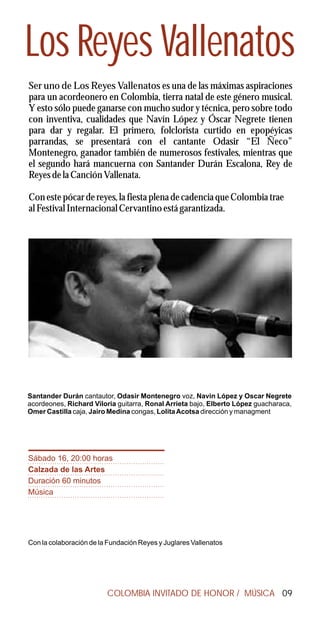 Los Reyes Vallenatos
Ser uno de Los Reyes Vallenatos es una de las máximas aspiraciones
para un acordeonero en Colombia, tierra natal de este género musical.
Y esto sólo puede ganarse con mucho sudor y técnica, pero sobre todo
con inventiva, cualidades que Navín López y Óscar Negrete tienen
para dar y regalar. El primero, folclorista curtido en epopéyicas
parrandas, se presentará con el cantante Odasir “El Ñeco”
Montenegro, ganador también de numerosos festivales, mientras que
el segundo hará mancuerna con Santander Durán Escalona, Rey de
Reyes de la Canción Vallenata.

Con este pócar de reyes, la fiesta plena de cadencia que Colombia trae
al Festival Internacional Cervantino está garantizada.




Santander Durán cantautor, Odasir Montenegro voz, Navin López y Oscar Negrete
acordeones, Richard Viloria guitarra, Ronal Arrieta bajo, Elberto López guacharaca,
Omer Castilla caja, Jairo Medina congas, Lolita Acotsa dirección y managment




Sábado 16, 20:00 horas
Calzada de las Artes
Duración 60 minutos
Música




Con la colaboración de la Fundación Reyes y Juglares Vallenatos




                         COLOMBIA INVITADO DE HONOR / MÚSICA 09
 