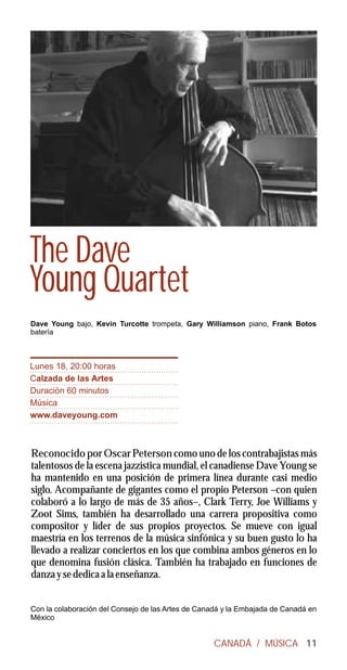 The Dave
Young Quartet
Dave Young bajo, Kevin Turcotte trompeta, Gary Williamson piano, Frank Botos
batería



Lunes 18, 20:00 horas
Calzada de las Artes
Duración 60 minutos
Música
www.daveyoung.com



Reconocido por Oscar Peterson como uno de los contrabajistas más
talentosos de la escena jazzística mundial, el canadiense Dave Young se
ha mantenido en una posición de primera línea durante casi medio
siglo. Acompañante de gigantes como el propio Peterson –con quien
colaboró a lo largo de más de 35 años–, Clark Terry, Joe Williams y
Zoot Sims, también ha desarrollado una carrera propositiva como
compositor y líder de sus propios proyectos. Se mueve con igual
maestría en los terrenos de la música sinfónica y su buen gusto lo ha
llevado a realizar conciertos en los que combina ambos géneros en lo
que denomina fusión clásica. También ha trabajado en funciones de
danza y se dedica a la enseñanza.


Con la colaboración del Consejo de las Artes de Canadá y la Embajada de Canadá en
México


                                                   CANADÁ / MÚSICA 11
 