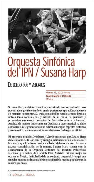 Orquesta Sinfónica
del IPN / Susana Harp
DE JOLGORIOS Y VELORIOS
                                           Martes 19, 20:00 horas
                                           Teatro Manuel Doblado
                                           Música


Susana Harp es bien conocida y admirada como cantante, pero
pocos saben que tiene también una importante preparación académica
en materias humanistas. Su trabajo musical ha estado siempre ligado a
nobles ideas comunitarias, y además de su canto, ha generado y
promovido numerosos proyectos de desarrollo cultural y humano.
Anclada de manera importante en Oaxaca, su labor musical ha dado
como fruto siete grabaciones que cubren un amplio espectro histórico
y cronológico de música mexicana cantada en ocho lenguas distintas.

El programa titulado De Jolgorios y Velorios propuesto por Susana Harp
da testimonio de la fascinante y ambigua actitud cultural mexicana ante
la muerte, que lo mismo provoca al baile, al duelo y al son. Para esta
gozosa concelebración de la muerte, Susana Harp cuenta con la
colaboración de la Orquesta Sinfónica del Instituto Politécnico
Nacional, y la batuta de Gabriela Díaz Alatriste, primera mujer en
ocupar en México la titularidad de un conjunto orquestal. He aquí una
singular muestra de la saludable interacción de la música popular con la
música sinfónica.

Con la colaboración del Instituto Politécnico Nacional

12 MÉXICO / MÚSICA
 