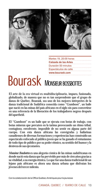 Martes 19, 20:00 horas
                                         Calzada de las Artes
                                         Duración 50 minutos
                                         Espectáculos de calle
                                         www.bourask.com



Bourask MONSIEUR BOSSBOTTES
El arte de la era virtual es multidisciplinario, impuro, fusionado,
globalizado, de manera que no es tan sorprendente que el grupo de
danza de Québec, Bourask, sea uno de los mejores intérpretes de la
danza tradicional de Sudáfrica conocida como “Gumboot”, un baile
que nació en las minas del país africano en el siglo xix para convertirse
en una referencia de la liberación de los trabajadores negros después
del apartheid.

El “Gumboot” es un baile que se ejecuta con botas de trabajo, con
botas mineras que percuten en la tarima provocando un ritmo tribal,
contagioso, envolvente, imposible de no sentir en alguna parte del
cuerpo. Con esta danza africana las coreógrafas y bailarinas
canadienses de diversas formaciones y experiencias han construido un
espectáculo enfocado al público joven que se ha ganado el entusiasmo
de todo tipo de público por su poder rítmico, su sentido del humor y la
destreza de sus ejecutantes.

Monsieur Bossbottes es una alegoría cómica de las minas sudafricanas en
donde nació esta danza que ha pervivido por más de cien años gracias a
su vitalidad, a su energía rítmica. Lo que fue una danza tradicional de un
lejano país africano es ahora una danza urbana que disfrutan los
jóvenes del tercer milenio.


Con la colaboración de la Office Québec-Amériques pour la jeunesse


                              CANADÁ, QUEBEC / TEATRO DE CALLE 13
 
