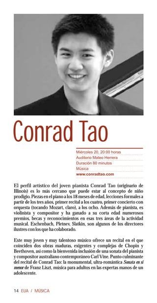 Conrad Tao                         Miércoles 20, 20:00 horas
                                   Auditorio Mateo Herrera
                                   Duración 80 minutos
                                   Música
                                   www.conradtao.com


El perfil artístico del joven pianista Conrad Tao (originario de
Illinois) es lo más cercano que puede estar al concepto de niño
prodigio. Piezas en el piano a los 18 meses de edad, lecciones formales a
partir de los tres años, primer recital a los cuatro, primer concierto con
orquesta (tocando Mozart, claro), a los ocho. Además de pianista, es
violinista y compositor y ha ganado a su corta edad numerosos
premios, becas y reconocimientos en esas tres áreas de la actividad
musical. Eschenbach, Pletnev, Slatkin, son algunos de los directores
ilustres con los que ha colaborado.

Este muy joven y muy talentoso músico ofrece un recital en el que
coinciden dos obras maduras, exigentes y complejas de Chopin y
Beethoven, así como la bienvenida inclusión de una sonata del pianista
y compositor australiano contemporáneo Carl Vine. Punto culminante
del recital de Conrad Tao: la monumental, ultra-romántica Sonata en si
menor de Franz Liszt, música para adultos en las expertas manos de un
adolescente.


14 EUA / MÚSICA
 
