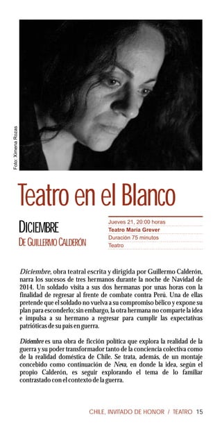 Foto: Ximena Rozas




               Teatro en el Blanco
                                                       Jueves 21, 20:00 horas
                     DICIEMBRE                         Teatro María Grever
                                                       Duración 75 minutos
                     DE GUILLERMO CALDERÓN             Teatro



                     Diciembre, obra teatral escrita y dirigida por Guillermo Calderón,
                     narra los sucesos de tres hermanos durante la noche de Navidad de
                     2014. Un soldado visita a sus dos hermanas por unas horas con la
                     finalidad de regresar al frente de combate contra Perú. Una de ellas
                     pretende que el soldado no vuelva a su compromiso bélico y expone su
                     plan para esconderlo; sin embargo, la otra hermana no comparte la idea
                     e impulsa a su hermano a regresar para cumplir las expectativas
                     patrióticas de su país en guerra.

                     Diciembre es una obra de ficción política que explora la realidad de la
                     guerra y su poder transformador tanto de la conciencia colectiva como
                     de la realidad doméstica de Chile. Se trata, además, de un montaje
                     concebido como continuación de Neva, en donde la idea, según el
                     propio Calderón, es seguir explorando el tema de lo familiar
                     contrastado con el contexto de la guerra.



                                               CHILE, INVITADO DE HONOR / TEATRO 15
 