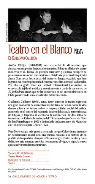 Foto: Ximena Rozas




                     Teatro en el Blanco NEVA
                     DE GUILLERMO CALDERÓN
                     Antón Chéjov (1860-1904) no sospechó la dimensión que
                     alcanzaron sus piezas después de su muerte. Si hay un clásico del teatro
                     moderno es él. Todos los grandes directores y elencos europeos se
                     prueban con sus obras que escritas en el siglo xix parecen del aquí y del
                     ahora. Son pocos los artistas del teatro en lengua española que han
                     logrado esa contemporaneidad con sus comedias, como él las llamaba.
                     Por ello es grato tener en Festival Internacional Cervantino un
                     espectáculo tejido dramática y escénicamente a partir de un ensayo de
                     El jardín de los cerezos, que se ha convertido en un suceso del teatro en
                     Chile, país invitado a nuestras fiestas del bicentenario.

                     Guillermo Calderón (1971), actor, autor, director de teatro logró con
                     una gran economía de elementos una brillante reflexión sobre la vida
                     dentro y fuera del teatro, sobre la responsabilidad social del artista,
                     poniendo en el centro del escenario la tarea del actor, la remembranza
                     de Chéjov y trayendo al escenario la confluencia de dos actos de
                     terrorismo de Estado: la matanza del “Domingo Negro” en el río Neva
                     de San Petersburgo en 1905 y la tirada de cadáveres en el río Mapocho
                     en el año funesto para Chile de 1973.

                     Pero Neva es algo más que una denuncia porque Calderón no pretende
                     un señalamiento moral sino una mirada cáustica a la historia de su
                     pueblo, de los pueblos, siempre teñida en sangre. Teatro dentro y fuera
                     del teatro, esta aventura escénica nos muestra el vigor, el rigor, la nueva
                     apuesta del teatro latinoamericano.

                     Viernes 22, 20:00 horas
                     Teatro María Grever
                     Duración 70 minutos
                     Teatro

                     Con la colaboración del FITAM, Festival Internacional Santiago A Mil, DIRAC y Gobierno
                     de Chile

                     16 CHILE, INVITADO DE HONOR / TEATRO
 