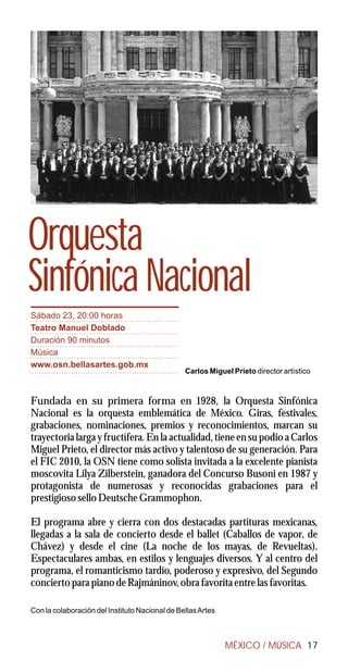 Orquesta
Sinfónica Nacional
Sábado 23, 20:00 horas
Teatro Manuel Doblado
Duración 90 minutos
Música
www.osn.bellasartes.gob.mx
                                                Carlos Miguel Prieto director artístico



Fundada en su primera forma en 1928, la Orquesta Sinfónica
Nacional es la orquesta emblemática de México. Giras, festivales,
grabaciones, nominaciones, premios y reconocimientos, marcan su
trayectoria larga y fructífera. En la actualidad, tiene en su podio a Carlos
Miguel Prieto, el director más activo y talentoso de su generación. Para
el FIC 2010, la OSN tiene como solista invitada a la excelente pianista
moscovita Lilya Zilberstein, ganadora del Concurso Busoni en 1987 y
protagonista de numerosas y reconocidas grabaciones para el
prestigioso sello Deutsche Grammophon.

El programa abre y cierra con dos destacadas partituras mexicanas,
llegadas a la sala de concierto desde el ballet (Caballos de vapor, de
Chávez) y desde el cine (La noche de los mayas, de Revueltas).
Espectaculares ambas, en estilos y lenguajes diversos. Y al centro del
programa, el romanticismo tardío, poderoso y expresivo, del Segundo
concierto para piano de Rajmáninov, obra favorita entre las favoritas.

Con la colaboración del Instituto Nacional de Bellas Artes



                                                             MÉXICO / MÚSICA 17
 