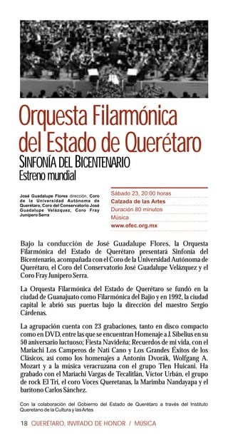 Orquesta Filarmónica
del Estado de Querétaro
SINFONÍA DEL BICENTENARIO
Estreno mundial
José Guadalupe Flores dirección, Coro
                                         Sábado 23, 20:00 horas
de la Universidad Autónoma de            Calzada de las Artes
Querétaro, Coro del Conservatorio José
Guadalupe Velázquez, Coro Fray           Duración 80 minutos
Junípero Serra
                                         Música
                                         www.ofec.org.mx


Bajo la conducción de José Guadalupe Flores, la Orquesta
Filarmónica del Estado de Querétaro presentará Sinfonía del
Bicentenario, acompañada con el Coro de la Universidad Autónoma de
Querétaro, el Coro del Conservatorio José Guadalupe Velázquez y el
Coro Fray Junípero Serra.
La Orquesta Filarmónica del Estado de Querétaro se fundó en la
ciudad de Guanajuato como Filarmónica del Bajío y en 1992, la ciudad
capital le abrió sus puertas bajo la dirección del maestro Sergio
Cárdenas.
La agrupación cuenta con 23 grabaciones, tanto en disco compacto
como en DVD, entre las que se encuentran Homenaje a J. Sibelius en su
50 aniversario luctuoso; Fiesta Navideña; Recuerdos de mi vida, con el
Mariachi Los Camperos de Nati Cano y Los Grandes Éxitos de los
Clásicos, así como los homenajes a Antonín Dvorák, Wolfgang A.
Mozart y a la música veracruzana con el grupo Tlen Huicani. Ha
grabado con el Mariachi Vargas de Tecalitlán, Víctor Urbán, el grupo
de rock El Tri, el coro Voces Queretanas, la Marimba Nandayapa y el
barítono Carlos Sánchez.
Con la colaboración del Gobierno del Estado de Querétaro a través del Instituto
Queretano de la Cultura y las Artes

18 QUERÉTARO, INVITADO DE HONOR / MÚSICA
 