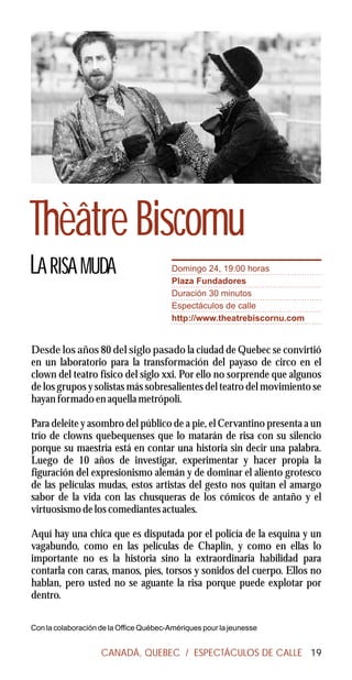 Thèâtre Biscornu
LA RISA MUDA                             Domingo 24, 19:00 horas
                                         Plaza Fundadores
                                         Duración 30 minutos
                                         Espectáculos de calle
                                         http://www.theatrebiscornu.com


Desde los años 80 del siglo pasado la ciudad de Quebec se convirtió
en un laboratorio para la transformación del payaso de circo en el
clown del teatro físico del siglo xxi. Por ello no sorprende que algunos
de los grupos y solistas más sobresalientes del teatro del movimiento se
hayan formado en aquella metrópoli.

Para deleite y asombro del público de a pie, el Cervantino presenta a un
trío de clowns quebequenses que lo matarán de risa con su silencio
porque su maestría está en contar una historia sin decir una palabra.
Luego de 10 años de investigar, experimentar y hacer propia la
figuración del expresionismo alemán y de dominar el aliento grotesco
de las películas mudas, estos artistas del gesto nos quitan el amargo
sabor de la vida con las chusqueras de los cómicos de antaño y el
virtuosismo de los comediantes actuales.

Aquí hay una chica que es disputada por el policía de la esquina y un
vagabundo, como en las películas de Chaplin, y como en ellas lo
importante no es la historia sino la extraordinaria habilidad para
contarla con caras, manos, pies, torsos y sonidos del cuerpo. Ellos no
hablan, pero usted no se aguante la risa porque puede explotar por
dentro.

Con la colaboración de la Office Québec-Amériques pour la jeunesse


                    CANADÁ, QUEBEC / ESPECTÁCULOS DE CALLE 19
 