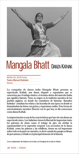 Mangala Bhatt DANZA KATHAK
Martes 26, 20:00 horas
Teatro Manuel Doblado
Danza


La compañía de danza india Mangala Bhatt presenta su
espectáculo Kathak, una danza elegante y espontánea que se
caracteriza por el trabajo rítmico; el término deriva del sánscrito katha
que significa historia. Tiene su origen en la tradición narrativa de los
pueblos juglares, en donde los contadores de historias -llamados
kathakar- cantaban los relatos y las leyendas de una época en donde se
dramatizaban las letras con gestos y expresiones sutiles. Esta forma de
entretenimiento narrativo floreció con lo que hoy en día conocemos
como danza Kathak.

La improvisación es una de las características que hace de esta danza un
espectáculo único. Los bailarines tienen la libertad de improvisar tanto
los patrones de ritmo como el trabajo de pies, sin olvidar la
espontaneidad en la expresión corporal. Los accesorios de la danza
Kathak, como las pulseras y las tobilleras, tienen un rol importante
sobre todo en la parte no narrativa, es decir cuando los pasajes se llenan
de percusiones y el baile es el principal elemento de la historia.

Con la colaboración del Gobierno de la India y la Embajada de la India en México


20 INDIA / DANZA
 