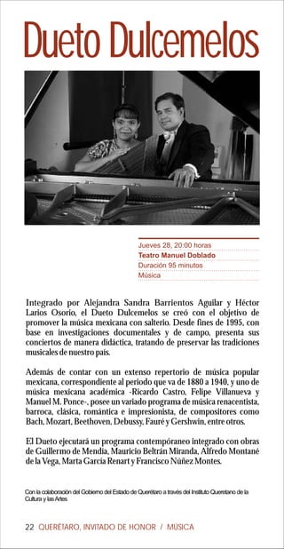 Dueto Dulcemelos


                                                Jueves 28, 20:00 horas
                                                Teatro Manuel Doblado
                                                Duración 95 minutos
                                                Música


Integrado por Alejandra Sandra Barrientos Aguilar y Héctor
Larios Osorio, el Dueto Dulcemelos se creó con el objetivo de
promover la música mexicana con salterio. Desde fines de 1995, con
base en investigaciones documentales y de campo, presenta sus
conciertos de manera didáctica, tratando de preservar las tradiciones
musicales de nuestro país.

Además de contar con un extenso repertorio de música popular
mexicana, correspondiente al periodo que va de 1880 a 1940, y uno de
música mexicana académica -Ricardo Castro, Felipe Villanueva y
Manuel M. Ponce-, posee un variado programa de música renacentista,
barroca, clásica, romántica e impresionista, de compositores como
Bach, Mozart, Beethoven, Debussy, Fauré y Gershwin, entre otros.

El Dueto ejecutará un programa contempóraneo integrado con obras
de Guillermo de Mendía, Mauricio Beltrán Miranda, Alfredo Montané
de la Vega, Marta García Renart y Francisco Núñez Montes.


Con la colaboración del Gobierno del Estado de Querétaro a través del Instituto Queretano de la
Cultura y las Artes



22 QUERÉTARO, INVITADO DE HONOR / MÚSICA
 