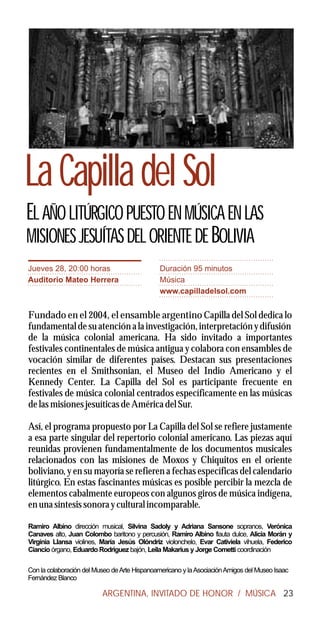 La Capilla del Sol
EL AÑO LITÚRGICO PUESTO EN MÚSICA EN LAS
MISIONES JESUÍTAS DEL ORIENTE DE BOLIVIA
Jueves 28, 20:00 horas                         Duración 95 minutos
Auditorio Mateo Herrera                        Música
                                               www.capilladelsol.com


Fundado en el 2004, el ensamble argentino Capilla del Sol dedica lo
fundamental de su atención a la investigación, interpretación y difusión
de la música colonial americana. Ha sido invitado a importantes
festivales continentales de música antigua y colabora con ensambles de
vocación similar de diferentes países. Destacan sus presentaciones
recientes en el Smithsonian, el Museo del Indio Americano y el
Kennedy Center. La Capilla del Sol es participante frecuente en
festivales de música colonial centrados específicamente en las músicas
de las misiones jesuíticas de América del Sur.

Así, el programa propuesto por La Capilla del Sol se refiere justamente
a esa parte singular del repertorio colonial americano. Las piezas aquí
reunidas provienen fundamentalmente de los documentos musicales
relacionados con las misiones de Moxos y Chiquitos en el oriente
boliviano, y en su mayoría se refieren a fechas específicas del calendario
litúrgico. En estas fascinantes músicas es posible percibir la mezcla de
elementos cabalmente europeos con algunos giros de música indígena,
en una síntesis sonora y cultural incomparable.

Ramiro Albino dirección musical, Silvina Sadoly y Adriana Sansone sopranos, Verónica
Canaves alto, Juan Colombo baritono y percusión, Ramiro Albino flauta dulce, Alicia Morán y
Virginia Llansa violines, María Jesús Olóndriz violonchelo, Evar Cativiela vihuela, Federico
Ciancio órgano, Eduardo Rodriguez bajón, Leila Makarius y Jorge Cometti coordinación

Con la colaboración del Museo de Arte Hispanoamericano y la Asociación Amigos del Museo Isaac
Fernández Blanco

                          ARGENTINA, INVITADO DE HONOR / MÚSICA 23
 