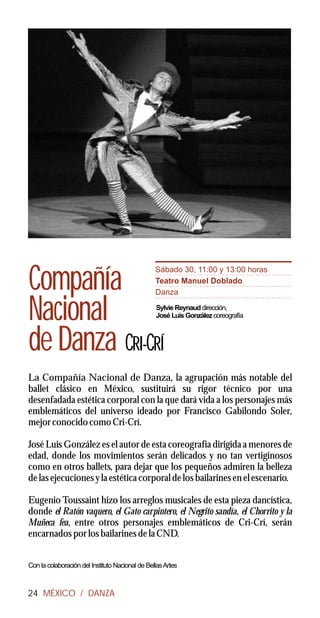 Sábado 30, 11:00 y 13:00 horas

Compañía                                         Teatro Manuel Doblado
                                                 Danza


Nacional                                         Sylvie Reynaud dirección,
                                                 José Luis González coreografía



de Danza CRI-CRÍ
La Compañía Nacional de Danza, la agrupación más notable del
ballet clásico en México, sustituirá su rigor técnico por una
desenfadada estética corporal con la que dará vida a los personajes más
emblemáticos del universo ideado por Francisco Gabilondo Soler,
mejor conocido como Cri-Crí.

José Luis González es el autor de esta coreografía dirigida a menores de
edad, donde los movimientos serán delicados y no tan vertiginosos
como en otros ballets, para dejar que los pequeños admiren la belleza
de las ejecuciones y la estética corporal de los bailarines en el escenario.

Eugenio Toussaint hizo los arreglos musicales de esta pieza dancística,
donde el Ratón vaquero, el Gato carpintero, el Negrito sandía, el Chorrito y la
Muñeca fea, entre otros personajes emblemáticos de Cri-Crí, serán
encarnados por los bailarines de la CND.


Con la colaboración del Instituto Nacional de Bellas Artes



24 MÉXICO / DANZA
 