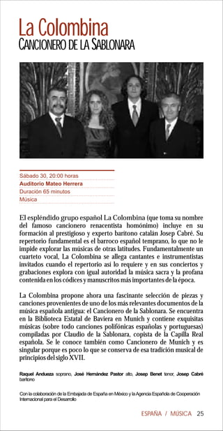 La Colombina
CANCIONERO DE LA SABLONARA




Sábado 30, 20:00 horas
Auditorio Mateo Herrera
Duración 65 minutos
Música


El espléndido grupo español La Colombina (que toma su nombre
del famoso cancionero renacentista homónimo) incluye en su
formación al prestigioso y experto barítono catalán Josep Cabré. Su
repertorio fundamental es el barroco español temprano, lo que no le
impide explorar las músicas de otras latitudes. Fundamentalmente un
cuarteto vocal, La Colombina se allega cantantes e instrumentistas
invitados cuando el repertorio así lo requiere y en sus conciertos y
grabaciones explora con igual autoridad la música sacra y la profana
contenida en los códices y manuscritos más importantes de la época.

La Colombina propone ahora una fascinante selección de piezas y
canciones provenientes de uno de los más relevantes documentos de la
música española antigua: el Cancionero de la Sablonara. Se encuentra
en la Biblioteca Estatal de Baviera en Munich y contiene exquisitas
músicas (sobre todo canciones polifónicas españolas y portuguesas)
compiladas por Claudio de la Sablonara, copista de la Capilla Real
española. Se le conoce también como Cancionero de Munich y es
singular porque es poco lo que se conserva de esa tradición musical de
principios del siglo XVII.

Raquel Andueza soprano, José Hernández Pastor alto, Josep Benet tenor, Josep Cabré
barítono

Con la colaboración de la Embajada de España en México y la Agencia Española de Cooperación
Internacional para el Desarrollo


                                                             ESPAÑA / MÚSICA 25
 