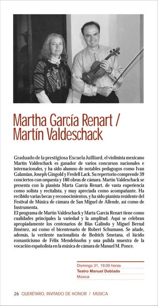 Martha García Renart /
Martín Valdeschack
Graduado de la prestigiosa Escuela Juilliard, el violinista mexicano
Martín Valdeschack es ganador de varios concursos nacionales e
internacionales, y ha sido alumno de notables pedagogos como Ivan
Galamian, Joseph Gingold y Fredell Lack. Su repertorio comprende 39
conciertos con orquesta y 180 obras de cámara. Martín Valdeschack se
presenta con la pianista Marta García Renart, de vasta experiencia
como solista y recitalista, y muy apreciada como acompañante. Ha
recibido varias becas y reconocimientos, y ha sido pianista residente del
Festival de Música de cámara de San Miguel de Allende, así como de
Instrumenta.
El programa de Martín Valdeschack y Marta García Renart tiene como
cualidades principales la variedad y la amplitud. Aquí se celebran
apropiadamente los centenarios de Blas Galindo y Miguel Bernal
Jiménez, así como el bicentenario de Robert Schumann. Se añade,
además, la vertiente nacionalista de Bedrich Smetana, el lúcido
romanticismo de Félix Mendelssohn y una pulida muestra de la
vocación españolista en la música de cámara de Manuel M. Ponce.


                                   Domingo 31, 19:00 horas
                                   Teatro Manuel Doblado
                                   Música



26 QUERÉTARO, INVITADO DE HONOR / MÚSICA
 