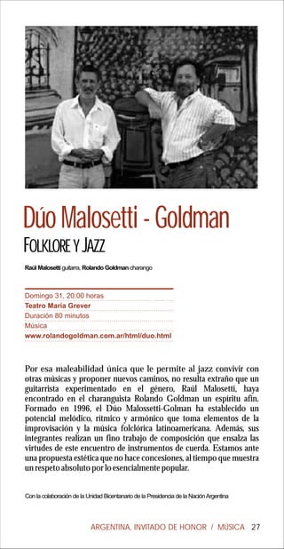 Dúo Malosetti - Goldman
FOLKLORE Y JAZZ
Raúl Malosetti guitarra, Rolando Goldman charango



Domingo 31, 20:00 horas
Teatro María Grever
Duración 80 minutos
Música
www.rolandogoldman.com.ar/html/duo.html



Por esa maleabilidad única que le permite al jazz convivir con
otras músicas y proponer nuevos caminos, no resulta extraño que un
guitarrista experimentado en el género, Raúl Malosetti, haya
encontrado en el charanguista Rolando Goldman un espíritu afín.
Formado en 1996, el Dúo Malossetti-Golman ha establecido un
potencial melódico, rítmico y armónico que toma elementos de la
improvisación y la música folclórica latinoamericana. Además, sus
integrantes realizan un fino trabajo de composición que ensalza las
virtudes de este encuentro de instrumentos de cuerda. Estamos ante
una propuesta estética que no hace concesiones, al tiempo que muestra
un respeto absoluto por lo esencialmente popular.


Con la colaboración de la Unidad Bicentanario de la Presidencia de la Nación Argentina




                           ARGENTINA, INVITADO DE HONOR / MÚSICA 27
 