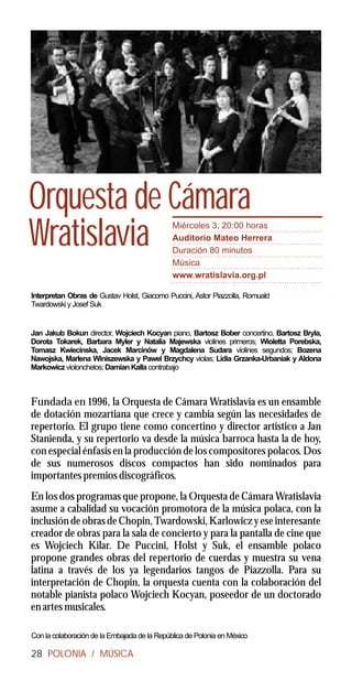 Orquesta de Cámara
Wratislavia                                   Miércoles 3, 20:00 horas
                                              Auditorio Mateo Herrera
                                              Duración 80 minutos
                                              Música
                                              www.wratislavia.org.pl

Interpretan Obras de Gustav Holst, Giacomo Puccini, Astor Piazzolla, Romuald
Twardowski y Josef Suk


Jan Jakub Bokun director, Wojciech Kocyan piano, Bartosz Bober concertino, Bartosz Bryla,
Dorota Tokarek, Barbara Myler y Natalia Majewska violines primeros; Wioletta Porebska,
Tomasz Kwiecinska, Jacek Marcinów y Magdalena Sudara violines segundos; Bozena
Nawojska, Marlena Winiszewska y Pawel Brzychcy violas; Lidia Grzanka-Urbaniak y Aldona
Markowicz violonchelos; Damian Kalla contrabajo



Fundada en 1996, la Orquesta de Cámara Wratislavia es un ensamble
de dotación mozartiana que crece y cambia según las necesidades de
repertorio. El grupo tiene como concertino y director artístico a Jan
Stanienda, y su repertorio va desde la música barroca hasta la de hoy,
con especial énfasis en la producción de los compositores polacos. Dos
de sus numerosos discos compactos han sido nominados para
importantes premios discográficos.
En los dos programas que propone, la Orquesta de Cámara Wratislavia
asume a cabalidad su vocación promotora de la música polaca, con la
inclusión de obras de Chopin, Twardowski, Karlowicz y ese interesante
creador de obras para la sala de concierto y para la pantalla de cine que
es Wojciech Kilar. De Puccini, Holst y Suk, el ensamble polaco
propone grandes obras del repertorio de cuerdas y muestra su vena
latina a través de los ya legendarios tangos de Piazzolla. Para su
interpretación de Chopin, la orquesta cuenta con la colaboración del
notable pianista polaco Wojciech Kocyan, poseedor de un doctorado
en artes musicales.

Con la colaboración de la Embajada de la República de Polonia en México

28 POLONIA / MÚSICA
 