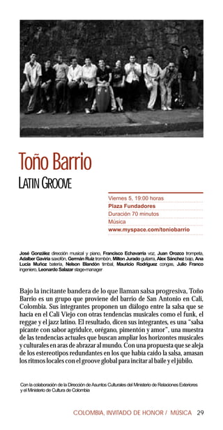 Toño Barrio
LATIN GROOVE
                                                Viernes 5, 19:00 horas
                                                Plaza Fundadores
                                                Duración 70 minutos
                                                Música
                                                www.myspace.com/toniobarrio



José González dirección musical y piano, Francisco Echavarría voz, Juan Orozco trompeta,
Adalber Gaviria saxofón, Germán Ruiz trombón, Milton Jurado guitarra, Alex Sánchez bajo, Ana
Lucía Muñoz batería, Nelson Blandón timbal, Mauricio Rodríguez congas, Julio Franco
ingeniero, Leonardo Salazar stage-manager



Bajo la incitante bandera de lo que llaman salsa progresiva, Toño
Barrio es un grupo que proviene del barrio de San Antonio en Cali,
Colombia. Sus integrantes proponen un diálogo entre la salsa que se
hacía en el Cali Viejo con otras tendencias musicales como el funk, el
reggae y el jazz latino. El resultado, dicen sus integrantes, es una “salsa
picante con sabor agridulce, orégano, pimentón y amor”, una muestra
de las tendencias actuales que buscan ampliar los horizontes musicales
y culturales en aras de abrazar al mundo. Con una propuesta que se aleja
de los estereotipos redundantes en los que había caído la salsa, amasan
los ritmos locales con el groove global para incitar al baile y el júbilo.


Con la colaboración de la Dirección de Asuntos Culturales del Ministerio de Relaciones Exteriores
y el Ministerio de Cultura de Colombia



                            COLOMBIA, INVITADO DE HONOR / MÚSICA 29
 