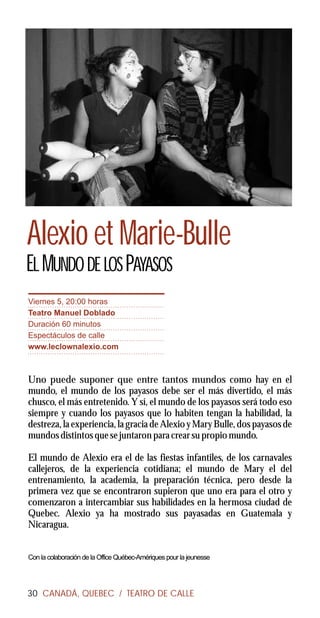 Alexio et Marie-Bulle
EL MUNDO DE LOS PAYASOS
Viernes 5, 20:00 horas
Teatro Manuel Doblado
Duración 60 minutos
Espectáculos de calle
www.leclownalexio.com



Uno puede suponer que entre tantos mundos como hay en el
mundo, el mundo de los payasos debe ser el más divertido, el más
chusco, el más entretenido. Y sí, el mundo de los payasos será todo eso
siempre y cuando los payasos que lo habiten tengan la habilidad, la
destreza, la experiencia, la gracia de Alexio y Mary Bulle, dos payasos de
mundos distintos que se juntaron para crear su propio mundo.

El mundo de Alexio era el de las fiestas infantiles, de los carnavales
callejeros, de la experiencia cotidiana; el mundo de Mary el del
entrenamiento, la academia, la preparación técnica, pero desde la
primera vez que se encontraron supieron que uno era para el otro y
comenzaron a intercambiar sus habilidades en la hermosa ciudad de
Quebec. Alexio ya ha mostrado sus payasadas en Guatemala y
Nicaragua.


Con la colaboración de la Office Québec-Amériques pour la jeunesse




30 CANADÁ, QUEBEC / TEATRO DE CALLE
 