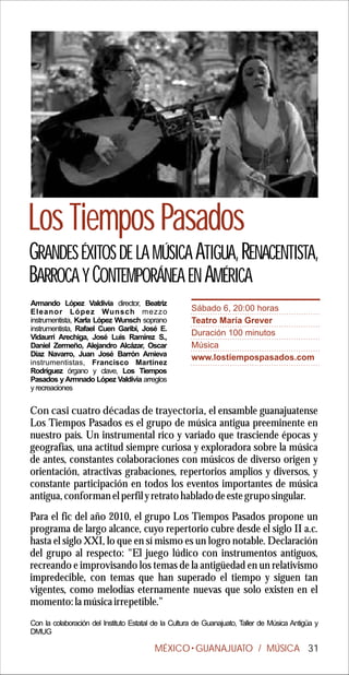 Los Tiempos Pasados
GRANDES ÉXITOS DE LA MÚSICA ATIGUA, RENACENTISTA,
BARROCA Y CONTEMPORÁNEA EN AMÉRICA
Armando López Valdivia director, Beatriz
Eleanor López Wunsch mezzo                            Sábado 6, 20:00 horas
instrumentista, Karla López Wunsch soprano            Teatro María Grever
instrumentista, Rafael Cuen Garibi, José E.
Vidaurri Arechiga, José Luis Ramírez S.,
                                                      Duración 100 minutos
Daniel Zermeño, Alejandro Alcázar, Oscar              Música
Díaz Navarro, Juan José Barrón Amieva                 www.lostiempospasados.com
instrumentistas, Francisco Martínez
Rodríguez órgano y clave, Los Tiempos
Pasados y Armnado López Valdivia arreglos
y recreaciones


Con casi cuatro décadas de trayectoria, el ensamble guanajuatense
Los Tiempos Pasados es el grupo de música antigua preeminente en
nuestro país. Un instrumental rico y variado que trasciende épocas y
geografías, una actitud siempre curiosa y exploradora sobre la música
de antes, constantes colaboraciones con músicos de diverso origen y
orientación, atractivas grabaciones, repertorios amplios y diversos, y
constante participación en todos los eventos importantes de música
antigua, conforman el perfil y retrato hablado de este grupo singular.
Para el fic del año 2010, el grupo Los Tiempos Pasados propone un
programa de largo alcance, cuyo repertorio cubre desde el siglo II a.c.
hasta el siglo XXI, lo que en sí mismo es un logro notable. Declaración
del grupo al respecto: "El juego lúdico con instrumentos antiguos,
recreando e improvisando los temas de la antigüedad en un relativismo
impredecible, con temas que han superado el tiempo y siguen tan
vigentes, como melodías eternamente nuevas que solo existen en el
momento: la música irrepetible.”
Con la colaboración del Instituto Estatal de la Cultura de Guanajuato, Taller de Música Antigüa y
DMUG

                                         MÉXICO GUANAJUATO / MÚSICA 31
 