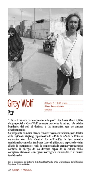 Grey Wolf                                   Sábado 6, 19:00 horas
                                            Plaza Fundadores
                                            Música
POP
“Uso mi música para representar la paz”, dice Askar Mamart, líder
del grupo Askar Grey Wolf, en cuyas canciones lo mismo habla de las
bondades del sol, el desierto y las montañas, que de amores
desafortunados.
Su propuesta combina el rock con diversas manifestaciones del folclor
de la región de Xinjiang, el punto donde la Ruta de la Seda de China se
encuentra con Asia Central. La utilización de instrumentos
tradicionales como los tambores dap y el ghijak, una especie de violín,
al lado de los típicos del rock, da como resultado una nueva música que
contiene la energía de las diversas capas de la cultura china,
complementado con la energía de coreografías enraizadas en las danzas
tradicionales.

Con la colaboración del Gobierno de la República Popular China y la Embajada de la República
Popular de China en México

32 CHINA / MÚSICA
 