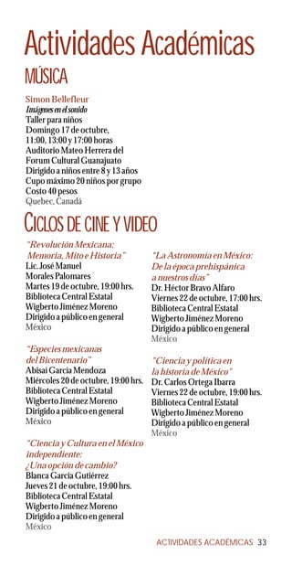 Actividades Académicas
MÚSICA
Simon Bellefleur
Imágenes en el sonido
Taller para niños
Domingo 17 de octubre,
11:00, 13:00 y 17:00 horas
Auditorio Mateo Herrera del
Forum Cultural Guanajuato
Dirigido a niños entre 8 y 13 años
Cupo máximo 20 niños por grupo
Costo 40 pesos
Quebec, Canadá


CICLOS DE CINE Y VIDEO
“Revolución Mexicana:
Memoria, Mito e Historia”             “La Astronomía en México:
Lic. José Manuel                      De la época prehispánica
Morales Palomares                     a nuestros días”
Martes 19 de octubre, 19:00 hrs.      Dr. Héctor Bravo Alfaro
Biblioteca Central Estatal            Viernes 22 de octubre, 17:00 hrs.
Wigberto Jiménez Moreno               Biblioteca Central Estatal
Dirigido a público en general         Wigberto Jiménez Moreno
México                                Dirigido a público en general
                                      México
“Especies mexicanas
del Bicentenario”                     "Ciencia y política en
Abisaí García Mendoza                 la historia de México"
Miércoles 20 de octubre, 19:00 hrs.   Dr. Carlos Ortega Ibarra
Biblioteca Central Estatal            Viernes 22 de octubre, 19:00 hrs.
Wigberto Jiménez Moreno               Biblioteca Central Estatal
Dirigido a público en general         Wigberto Jiménez Moreno
México                                Dirigido a público en general
                                      México
“Ciencia y Cultura en el México
independiente:
¿Una opción de cambio?
Blanca García Gutiérrez
Jueves 21 de octubre, 19:00 hrs.
Biblioteca Central Estatal
Wigberto Jiménez Moreno
Dirigido a público en general
México
                                       ACTIVIDADES ACADÉMICAS 33
 