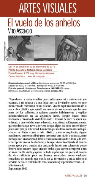 ARTES VISUALES
                 El vuelo de los anhelos
                       VITO ASCENCIO
Imágenes cortesía de
Vito Ascencio




                       Del 14 de octubre al 12 de diciembre de 2010
                       Planta baja de la Galería Jesús Gallardo
                       Pedro Moreno # 202 esq. Hermanos Aldama
                       Centro Histórico. León, Guanajuato

                       Horario de atención al público de martes a viernes de 10:00 a 20:00 hrs.
                       Sábado de 10:00 a 16:00 hrs., domingo de 11:00 a 16:00 hrs.
                       Entrada general 10.00 pesos. Estudiantes e INAPAM 5.00 pesos
                       Domingos, días festivos y eventos especiales, entrada libre



                       “Agradezco a todos aquellos que confiaron en mí, a quienes aún me
                       estiman, a mi esposa y a mis hijas por su invaluable apoyo en este
                       momento de transición en mi destino. Queda aquí una muestra de la
                       poca obra plástica que quedó en manos de los leoneses que forman
                       parte de los valientes, a quienes aprecio infinitamente y explico
                       inmerecidamente en las siguientes líneas, porque busco otros
                       horizontes, cansado de vivir ilusionado. Decenas de años después, me
                       enfrento a una realidad nunca deseada, a una frustración permanente,
                       que obedece a que tuve la certeza de que algún día vería crecer libre y
                       justo a mi país y a mi ciudad. Las metas que me tracé como cineasta que
                       vive en el Bajío, como artista plástico y como arquitecto, siguen
                       pendientes, quise contribuir para proyectar una visión optimista , pero
                       me topé con una sociedad desinteresada en asuntos de cultura y de arte,
                       la decepción creció, llevándome, a la supervivencia obligada, el tiempo
                       se me agota, pero quedan aún cenizas de ilusión que solamente podré
                       llevar a cabo en otro lugar, un auto exilio lejos, volver a empezar a mis
                       53 años resulta viable y a pesar de todo espero que me quede el tiempo
                       de vida suficiente para ver buenos resultados, como cualquier
                       ciudadano del mundo que confía en su formación y en su talento al
                       servicio de quien realmente lo tome en cuenta y le permita crecer(…)”
                       Vito Ascencio
                       Septiembre 2010

                                                                                  ARTES VISUALES 35
 