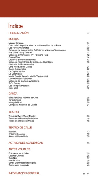Índice
PRESENTACIÓN                                                   03


MÚSICA
Manuel Barrueco                                                04
Coro del Colegio Nacional de la Universidad de la Plata        07
Los Reyes Vallenatos                                           09
Orquesta de Instrumentos Autóctonos y Nuevas Tecnologías       10
The Dave Young Quartet                                         11
Orquesta Sinfónica del IPN / Susana Harp                       12
Conrad Tao                                                     14
Orquesta Sinfónica Nacional                                    17
Orquesta Filarmónica del Estado de Querétaro                   18
(Sinfonía del Bicentenario)
Cotó y su Eco del Caribe                                       21
Dueto Dulcemelos                                               22
La Capilla del Sol                                             23
La Colombina                                                   25
Marta García Renart / Martín Valdeschack                       26
Dúo Malosetti - Goldman                                        27
Orquesta de Cámara Wratislavia                                 28
Toño Barrio                                                    29
Los Tiempos Pasados                                            31
Grey Wolf                                                      32

DANZA
Ballet Folklórico Nacional de Chile                            05
Tangokinesis                                                   06
Mangala Bhatt                                                  20
Compañía Nacional de Danza                                     24


TEATRO
The Avital Dvory Visual Theater                                08
Teatro en el Blanco (Diciembre)                                15
Teatro en el Blanco (Neva)                                     16


TEATRO DE CALLE
Bourask                                                        13
Thèâtre Biscornu                                               19
Alexio et Marie-Bulle                                          30


ACTIVIDADES ACADÉMICAS                                         33

ARTES VISUALES
El vuelo de los anhelos                                        35
Lecturas Oníricas                                              36
Tech Noir                                                      37
Mar del norte                                                  38
Santo, El enmascarado de plata                                 39
Tierra, papel o engrudo                                        40


INFORMACIÓN GENERAL                                        41 - 44
 