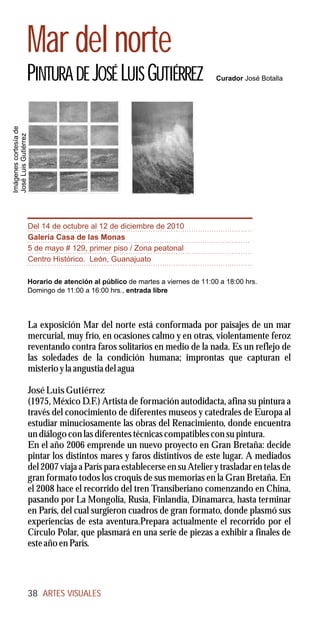 Mar del norte
                   PINTURA DE JOSÉ LUIS GUTIÉRREZ                                 Curador José Botalla
Imágenes cortesía de
José Luis Gutiérrez




                       Del 14 de octubre al 12 de diciembre de 2010
                       Galería Casa de las Monas
                       5 de mayo # 129, primer piso / Zona peatonal
                       Centro Histórico. León, Guanajuato

                       Horario de atención al público de martes a viernes de 11:00 a 18:00 hrs.
                       Domingo de 11:00 a 16:00 hrs., entrada libre




                       La exposición Mar del norte está conformada por paisajes de un mar
                       mercurial, muy frío, en ocasiones calmo y en otras, violentamente feroz
                       reventando contra faros solitarios en medio de la nada. Es un reflejo de
                       las soledades de la condición humana; improntas que capturan el
                       misterio y la angustia del agua

                       José Luis Gutiérrez
                       (1975, México D.F.) Artista de formación autodidacta, afina su pintura a
                       través del conocimiento de diferentes museos y catedrales de Europa al
                       estudiar minuciosamente las obras del Renacimiento, donde encuentra
                       un diálogo con las diferentes técnicas compatibles con su pintura.
                       En el año 2006 emprende un nuevo proyecto en Gran Bretaña: decide
                       pintar los distintos mares y faros distintivos de este lugar. A mediados
                       del 2007 viaja a París para establecerse en su Atelier y trasladar en telas de
                       gran formato todos los croquis de sus memorias en la Gran Bretaña. En
                       el 2008 hace el recorrido del tren Transiberiano comenzando en China,
                       pasando por La Mongolia, Rusia, Finlandia, Dinamarca, hasta terminar
                       en París, del cual surgieron cuadros de gran formato, donde plasmó sus
                       experiencias de esta aventura.Prepara actualmente el recorrido por el
                       Círculo Polar, que plasmará en una serie de piezas a exhibir a finales de
                       este año en París.




                       38 ARTES VISUALES
 