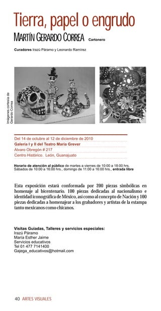 Tierra, papel o engrudo
                       MARTÍN GERARDO CORREA                         Cartonero

                       Curadores Irazú Páramo y Leonardo Ramírez
Imágenes cortesía de
Gerardo Correa




                       Del 14 de octubre al 12 de diciembre de 2010
                       Galería I y II del Teatro María Grever
                       Alvaro Obregón # 217
                       Centro Histórico. León, Guanajuato

                       Horario de atención al público de martes a viernes de 10:00 a 18:00 hrs.
                       Sábados de 10:00 a 16:00 hrs., domingo de 11:00 a 16:00 hrs., entrada libre



                       Esta exposición estará conformada por 200 piezas simbólicas en
                       homenaje al bicentenario. 100 piezas dedicadas al nacionalismo e
                       identidad iconográfica de México, así como al concepto de Nación y 100
                       piezas dedicadas a homenajear a los grabadores y artistas de la estampa
                       tanto mexicanos como chicanos.



                       Visitas Guiadas, Talleres y servicios especiales:
                       Irazú Páramo
                       María Esther Jaime
                       Servicios educativos
                       Tel 01 477 7141400
                       Gajega_educativos@hotmail.com




                       40 ARTES VISUALES
 