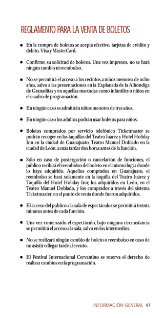 REGLAMENTO PARA LA VENTA DE BOLETOS
 En la compra de boletos se acepta efectivo, tarjetas de crédito y
 débito, Visa y MasterCard.

 Confirme su solicitud de boletos. Una vez impresos, no se hará
 ningún cambio ni reembolso.

 No se permitirá el acceso a los recintos a niños menores de ocho
 años, salvo a las presentaciones en la Explanada de la Alhóndiga
 de Granaditas y en aquellas marcadas como infantiles o niños en
 el cuadro de programación.

 En ningún caso se admitirán niños menores de tres años.

 En ningún caso los adultos podrán usar boletos para niños.

 Boletos comprados por servicio telefónico Ticketmaster se
 podrán recoger en las taquillas del Teatro Juárez y Hotel Holiday
 Inn en la ciudad de Guanajuato, Teatro Manuel Doblado en la
 ciudad de León, a más tardar dos horas antes de la función.

 Sólo en caso de postergación o cancelación de funciones, el
 público recibirá el reembolso del boleto en el mismo lugar donde
 lo haya adquirido. Aquellos comprados en Guanajuato, el
 reembolso se hará solamente en la taquilla del Teatro Juárez y
 Taquilla del Hotel Holiday Inn; los adquiridos en León, en el
 Teatro Manuel Doblado, y los comprados a través del sistema
 Ticketmaster, en el punto de venta donde fueron adquiridos.

 El acceso del público a la sala de espectáculos se permitirá treinta
 minutos antes de cada función.

 Una vez comenzado el espectáculo, bajo ninguna circunstancia
 se permitirá el acceso a la sala, salvo en los intermedios.

 No se realizará ningún cambio de boleto o reembolso en caso de
 no asistir o llegar tarde al evento.

 El Festival Internacional Cervantino se reserva el derecho de
 realizar cambios en la programación.




                                      INFORMACIÓN GENERAL 41
 