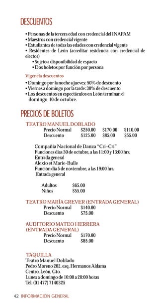 DESCUENTOS
    • Personas de la tercera edad con credencial del INAPAM
    • Maestros con credencial vigente
    • Estudiantes de todas las edades con credencial vigente
    • Residentes de León (acreditar residencia con credencial de
    elector)
        • Sujeto a disponibilidad de espacio
        • Dos boletos por función por persona
    Vigencia descuentos
    • Domingo por la noche a jueves: 50% de descuento
    • Viernes a domingo por la tarde: 30% de descuento
    • Los descuentos en espectáculos en León terminan el
      domingo 10 de octubre.


  PRECIOS DE BOLETOS
    TEATRO MANUEL DOBLADO
         Precio Normal $250.00                $170.00     $110.00
         Descuento     $125.00                $85.00      $55.00

        Compañía Nacional de Danza “Cri–Crí”
        Funciones días 30 de octubre, a las 11:00 y 13:00 hrs.
        Entrada general
        Alexio et Marie-Bulle
        Función día 5 de noviembre, a las 19:00 hrs.
        Entrada general

            Adultos          $65.00
            Niños            $55.00

    TEATRO MARÍA GREVER (ENTRADA GENERAL)
         Precio Normal $140.00
         Descuento     $75.00

    AUDITORIO MATEO HERRERA
    (ENTRADA GENERAL)
         Precio Normal $170.00
         Descuento     $85.00

    TAQUILLA
    Teatro Manuel Doblado
    Pedro Moreno 202, esq. Hermanos Aldama
    Centro, León, Gto.
    Lunes a domingo de 10:00 a 20:00 horas
    Tel. (01 477) 7140325

42 INFORMACIÓN GENERAL
 