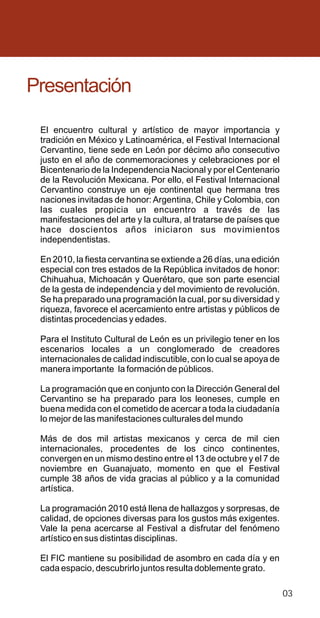 Presentación

 El encuentro cultural y artístico de mayor importancia y
 tradición en México y Latinoamérica, el Festival Internacional
 Cervantino, tiene sede en León por décimo año consecutivo
 justo en el año de conmemoraciones y celebraciones por el
 Bicentenario de la Independencia Nacional y por el Centenario
 de la Revolución Mexicana. Por ello, el Festival Internacional
 Cervantino construye un eje continental que hermana tres
 naciones invitadas de honor: Argentina, Chile y Colombia, con
 las cuales propicia un encuentro a través de las
 manifestaciones del arte y la cultura, al tratarse de países que
 hace doscientos años iniciaron sus movimientos
 independentistas.

 En 2010, la fiesta cervantina se extiende a 26 días, una edición
 especial con tres estados de la República invitados de honor:
 Chihuahua, Michoacán y Querétaro, que son parte esencial
 de la gesta de independencia y del movimiento de revolución.
 Se ha preparado una programación la cual, por su diversidad y
 riqueza, favorece el acercamiento entre artistas y públicos de
 distintas procedencias y edades.

 Para el Instituto Cultural de León es un privilegio tener en los
 escenarios locales a un conglomerado de creadores
 internacionales de calidad indiscutible, con lo cual se apoya de
 manera importante la formación de públicos.

 La programación que en conjunto con la Dirección General del
 Cervantino se ha preparado para los leoneses, cumple en
 buena medida con el cometido de acercar a toda la ciudadanía
 lo mejor de las manifestaciones culturales del mundo

 Más de dos mil artistas mexicanos y cerca de mil cien
 internacionales, procedentes de los cinco continentes,
 convergen en un mismo destino entre el 13 de octubre y el 7 de
 noviembre en Guanajuato, momento en que el Festival
 cumple 38 años de vida gracias al público y a la comunidad
 artística.

 La programación 2010 está llena de hallazgos y sorpresas, de
 calidad, de opciones diversas para los gustos más exigentes.
 Vale la pena acercarse al Festival a disfrutar del fenómeno
 artístico en sus distintas disciplinas.

 El FIC mantiene su posibilidad de asombro en cada día y en
 cada espacio, descubrirlo juntos resulta doblemente grato.

                                                                    03
 